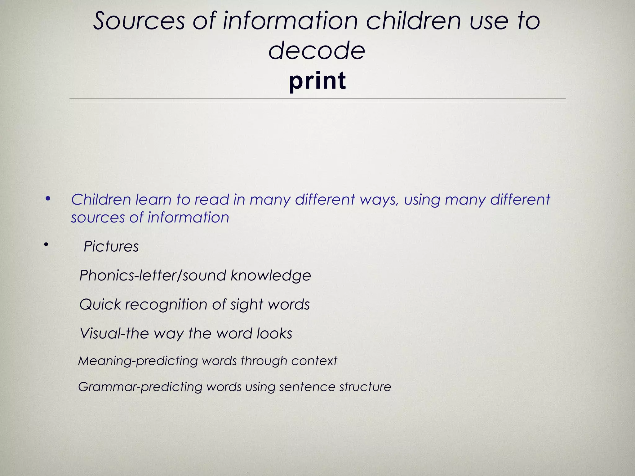 Sources of information children use to
                      decode
                        print



•   Children learn to read in many different ways, using many different
    sources of information
•    Pictures
     Phonics-letter/sound knowledge
     Quick recognition of sight words
     Visual-the way the word looks
    Meaning-predicting words through context

    Grammar-predicting words using sentence structure
 