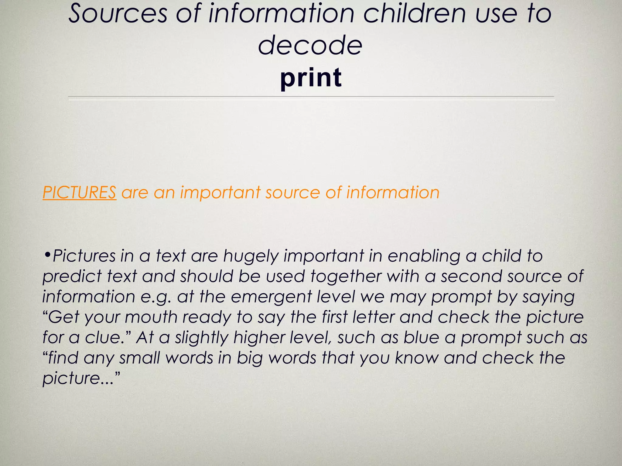 Sources of information children use to
                  decode
                    print



PICTURES are an important source of information


•Pictures in a text are hugely important in enabling a child to
predict text and should be used together with a second source of
information e.g. at the emergent level we may prompt by saying
“Get your mouth ready to say the first letter and check the picture
for a clue.” At a slightly higher level, such as blue a prompt such as
“find any small words in big words that you know and check the
picture...”
 