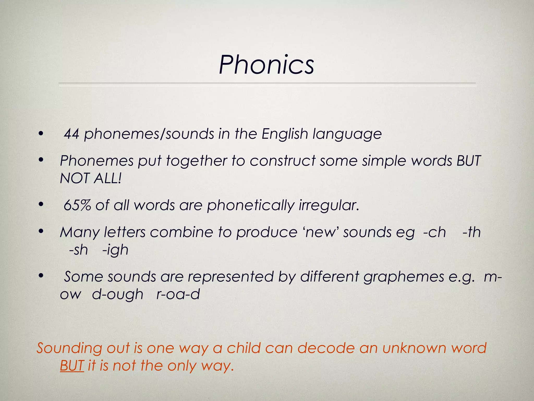Phonics

•   44 phonemes/sounds in the English language
•   Phonemes put together to construct some simple words BUT
    NOT ALL!
•   65% of all words are phonetically irregular.
•   Many letters combine to produce ‘new’ sounds eg -ch   -th
     -sh -igh
•   Some sounds are represented by different graphemes e.g. m-
    ow d-ough r-oa-d


Sounding out is one way a child can decode an unknown word
   BUT it is not the only way.
 
