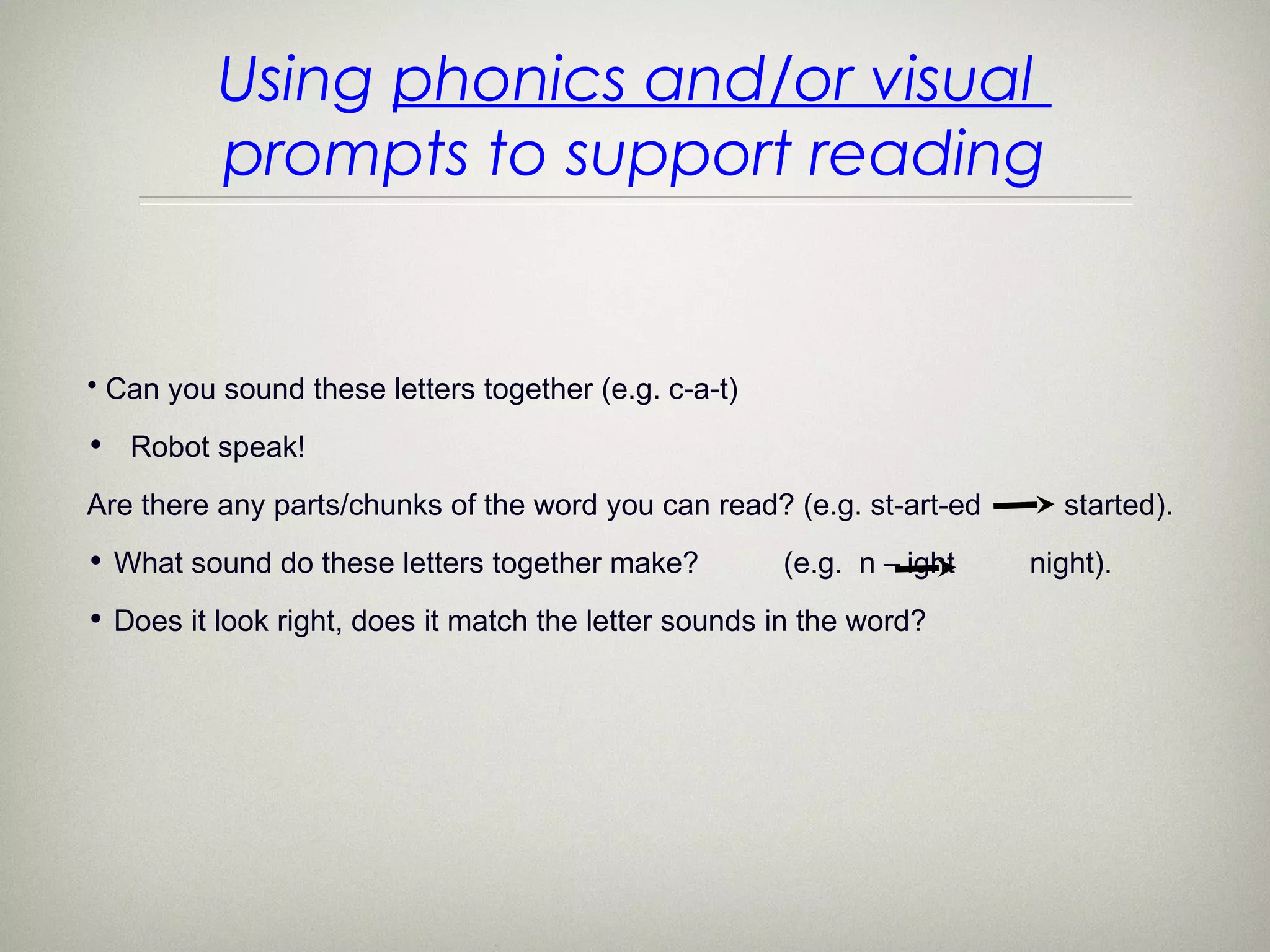 Using phonics and/or visual
          prompts to support reading


• Can you sound these letters together (e.g. c-a-t)

• Robot speak!

Are there any parts/chunks of the word you can read? (e.g. st-art-ed     started).
• What sound do these letters together make?          (e.g. n – ight   night).
• Does it look right, does it match the letter sounds in the word?
 