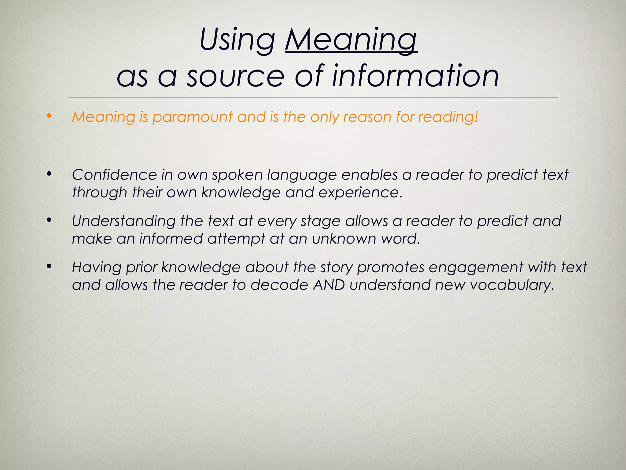 Using Meaning
          as a source of information
•   Meaning is paramount and is the only reason for reading!


•   Confidence in own spoken language enables a reader to predict text
    through their own knowledge and experience.
•   Understanding the text at every stage allows a reader to predict and
    make an informed attempt at an unknown word.
•   Having prior knowledge about the story promotes engagement with text
    and allows the reader to decode AND understand new vocabulary.
 