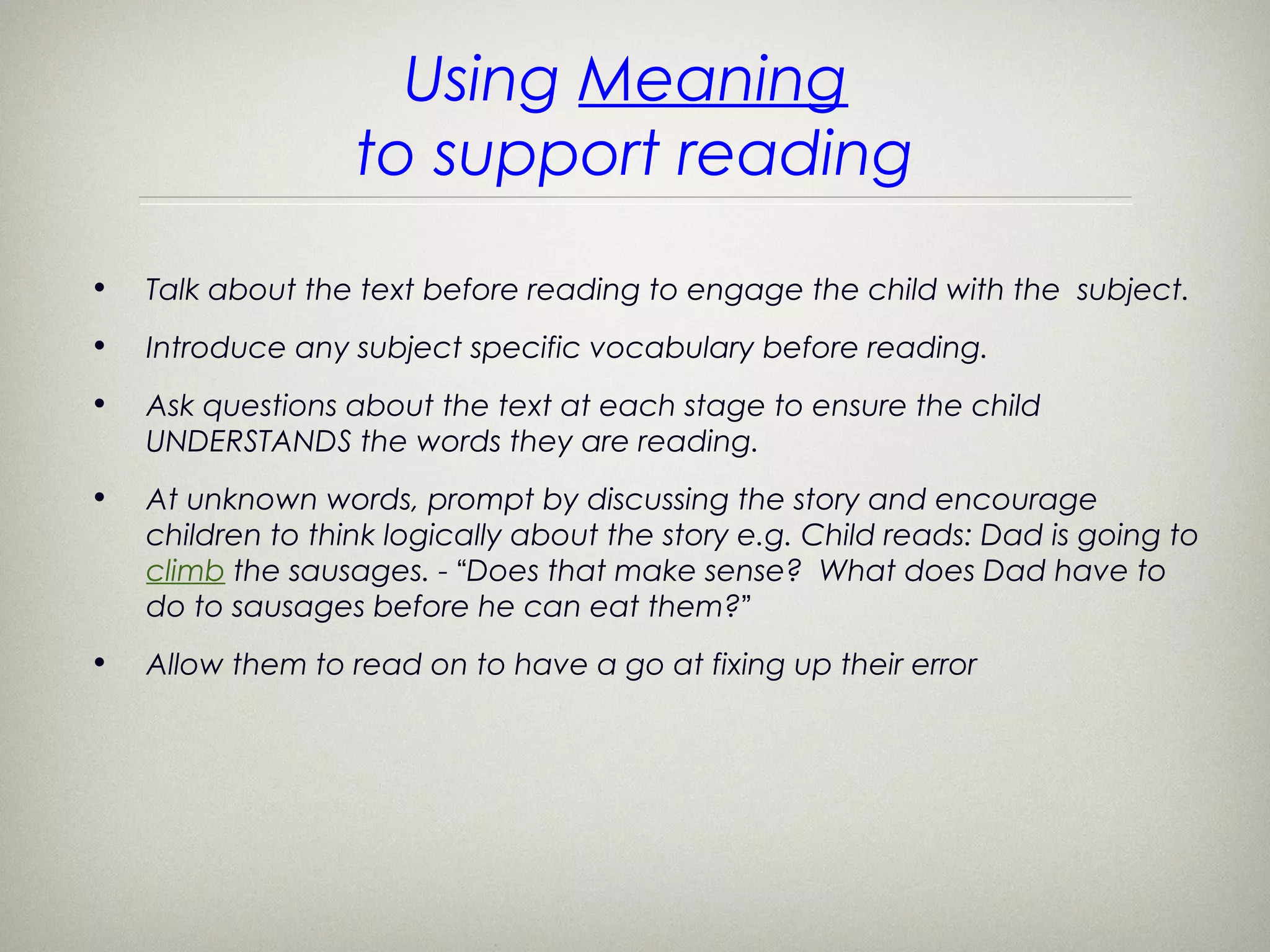Using Meaning
                   to support reading
•   Talk about the text before reading to engage the child with the subject.
•   Introduce any subject specific vocabulary before reading.
•   Ask questions about the text at each stage to ensure the child
    UNDERSTANDS the words they are reading.
•   At unknown words, prompt by discussing the story and encourage
    children to think logically about the story e.g. Child reads: Dad is going to
    climb the sausages. - “Does that make sense? What does Dad have to
    do to sausages before he can eat them?”
•   Allow them to read on to have a go at fixing up their error
 