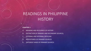 READINGS IN PHILIPPINE
HISTORY
CHAPTER 1:
A. MEANING AND RELEVANCE OF HISTORY
B. DISTINCTION OF PRIMARY AND SECONDARY SOURCES;
C. EXTERNAL AND INTERNAL CRITICISM
D. REPOSITORIES OF PRIMARY SOURCES
E. DIFFERENT KINDS OF PRIMARY SOURCES
 