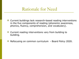 Rationale for Need Current buildings lack research-based reading interventions in the five components of reading (phonemic awareness, phonics, fluency, comprehension, and vocabulary). Current reading interventions vary from building to building. Refocusing on common curriculum  - Board Policy 2020. 