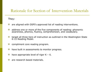Rationale for Section of Intervention Materials They: are aligned with OSPI’s approved list of reading interventions. address one or more of the five components of reading: phonemic awareness, phonics, fluency, comprehension, and vocabulary. target all three tiers of instruction as outlined in the Washington State K-12 Reading Model. compliment core reading program. have built in assessments to monitor progress. have appropriate level of rigor K – 6. are research based materials. 
