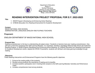 Department of Education
Region X
Northern Mindanao
Division of Lanao del Norte
Maigo National High School
Maigo, Lanao del Norte
READING INTERVENTION PROJECT PROPOSAL FOR S.Y. 2022-2023
Title:
1. DEAR Program (Developing and Enhancing Active Reading)
2. E-READ (Education thru Reading Enhancement for Academic Development
Contact:
MAIGO NATIONAL HIGH SCHOOL
ADMINISTRATION, LANGUAGE (ENGLISH AND FILIPINO) TEACHERS
Proponent:
ENGLISH DEPARTMENT OF MAIGO NATIONAL HIGH SCHOOL
Proposal idea:
Reading comprehension is the key to understanding all subject areas. If students or learners have poor reading comprehension, they
will have a hard time answering their Self-Learning Modules. It is imperative, therefore, that Maigo National High School will implement
Reading Projects: A. DEAR Program (Developing and Enhancing Active Reading), B. E-READ (Education thru Reading Enhancement
for Academic Development where, despite the COVID-19 pandemic, students can still learn and enjoy gaining knowledge through
reading.
Objectives:
These Reading Intervention and Enhancement Programs have the following specific objectives:
1. Enhance the reading ability of the students;
2. Develop among students the importance of reading and its benefits;
3. Increase students’ participation and in handing their answers to the Self-Learning Modules’ Activities and Performance
Tasks.
4. Increase comprehension level among students;
 