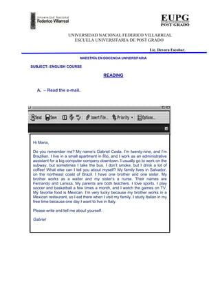 UNIVERSIDAD NACIONAL FEDERICO VILLARREAL
                        ESCUELA UNIVERSITARIA DE POST GRADO

                                                                      Lic. Devora Escobar.

                             MAESTRÍA EN DOCENCIA UNIVERSITARIA

SUBJECT: ENGLISH COURSE

                                            READING


   A. – Read the e-mail.




 Hi Maria,

 Do you remember me? My name’s Gabriel Costa. I’m twenty-nine, and I’m
 Brazilian. I live in a small apartment in Rio, and I work as an administrative
 assistant for a big computer company downtown. I usually go to work on the
 subway, but sometimes I take the bus. I don’t smoke, but I drink a lot of
 coffee! What else can I tell you about myself? My family lives in Salvador,
 on the northeast coast of Brazil. I have one brother and one sister. My
 brother works as a waiter and my sister’s a nurse. Their names are
 Fernando and Larissa. My parents are both teachers. I love sports. I play
 soccer and basketball a few times a month, and I watch the games on TV.
 My favorite food is Mexican. I’m very lucky because my brother works in a
 Mexican restaurant, so I eat there when I visit my family. I study Italian in my
 free time because one day I want to live in Italy.

 Please write and tell me about yourself.

 Gabriel
 