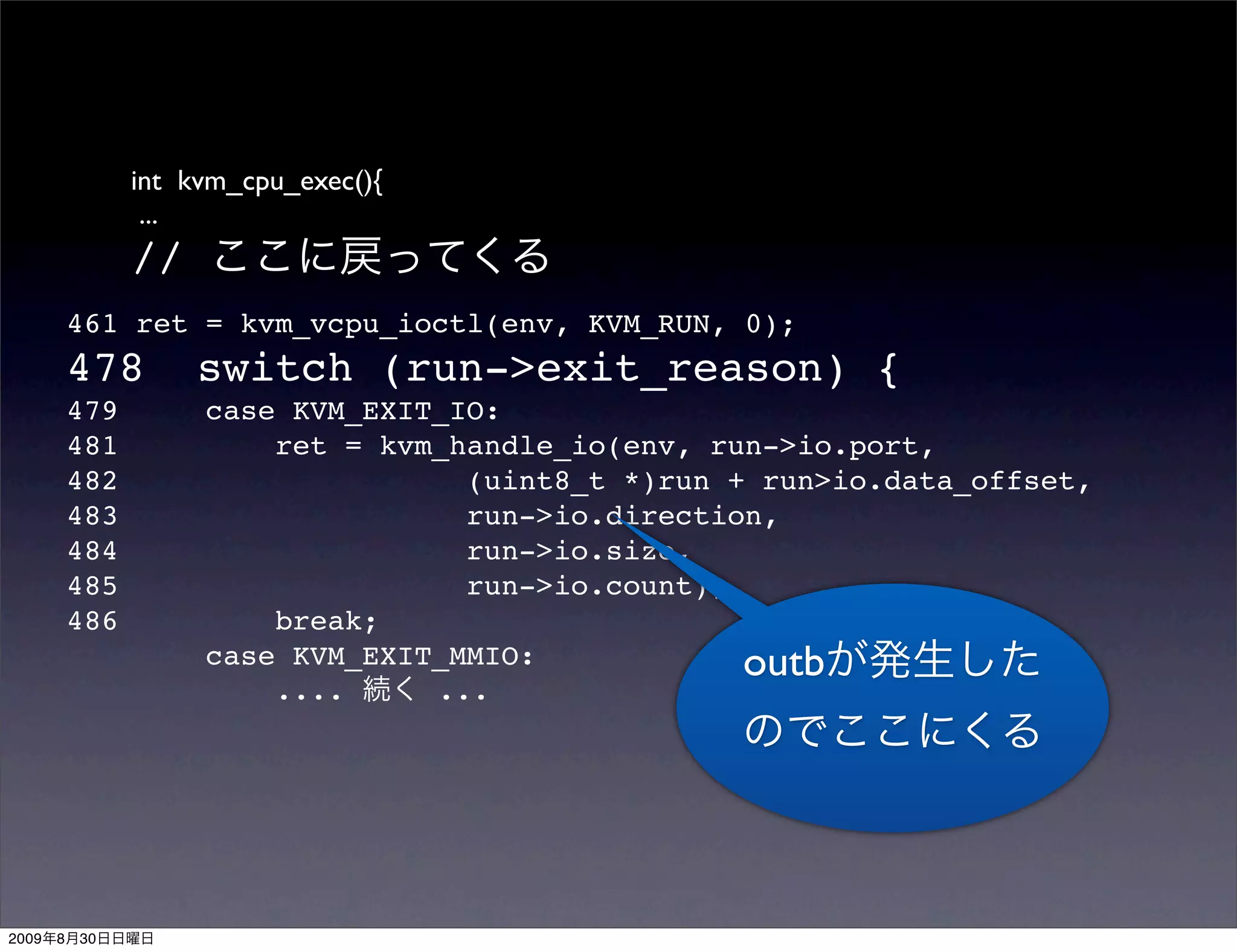 int kvm_cpu_exec(){
                  ...
                 //
           461 ret = kvm_vcpu_ioctl(env, KVM_RUN, 0);
           478        switch (run->exit_reason) {
           479        case KVM_EXIT_IO:
           481            ret = kvm_handle_io(env, run->io.port,
           482                       (uint8_t *)run + run>io.data_offset,
           483                       run->io.direction,
           484                       run->io.size,
           485                       run->io.count);
           486            break;
                      case KVM_EXIT_MMIO:            outb
                          ....     ...




2009   8   30
 