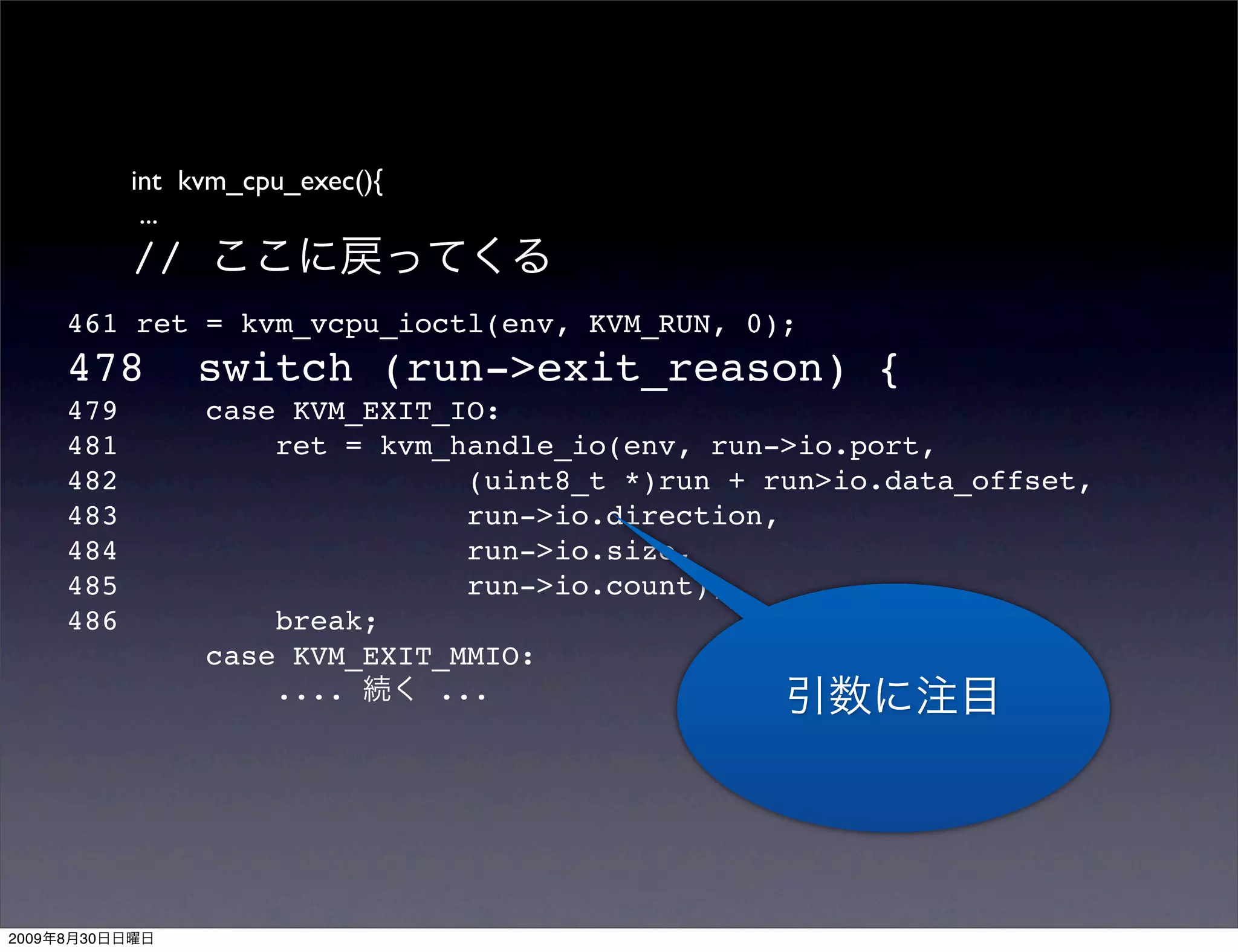 int kvm_cpu_exec(){
                  ...
                 //
           461 ret = kvm_vcpu_ioctl(env, KVM_RUN, 0);
           478        switch (run->exit_reason) {
           479        case KVM_EXIT_IO:
           481            ret = kvm_handle_io(env, run->io.port,
           482                       (uint8_t *)run + run>io.data_offset,
           483                       run->io.direction,
           484                       run->io.size,
           485                       run->io.count);
           486            break;
                      case KVM_EXIT_MMIO:
                          ....     ...




2009   8   30
 