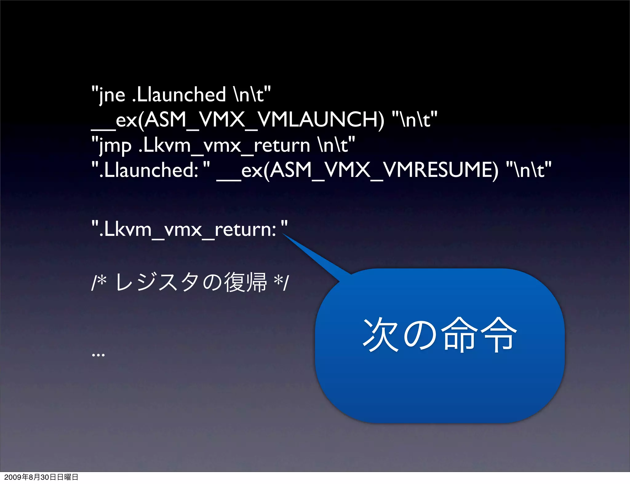 "jne .Llaunched nt"
                __ex(ASM_VMX_VMLAUNCH) "nt"
                "jmp .Lkvm_vmx_return nt"
                ".Llaunched: " __ex(ASM_VMX_VMRESUME) "nt"

                ".Lkvm_vmx_return: "

                /*                */

                ...




2009   8   30
 