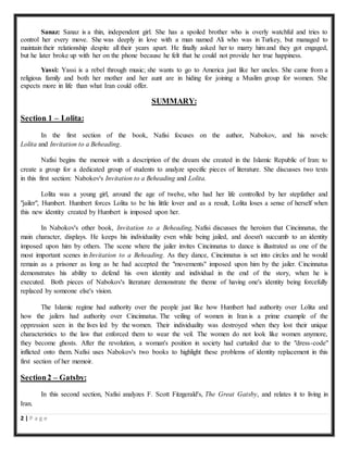 2 | P a g e
Sanaz: Sanaz is a thin, independent girl. She has a spoiled brother who is overly watchful and tries to
control her every move. She was deeply in love with a man named Ali who was in Turkey, but managed to
maintain their relationship despite all their years apart. He finally asked her to marry him and they got engaged,
but he later broke up with her on the phone because he felt that he could not provide her true happiness.
Yassi: Yassi is a rebel through music; she wants to go to America just like her uncles. She came from a
religious family and both her mother and her aunt are in hiding for joining a Muslim group for women. She
expects more in life than what Iran could offer.
SUMMARY:
Section 1 – Lolita:
In the first section of the book, Nafisi focuses on the author, Nabokov, and his novels:
Lolita and Invitation to a Beheading.
Nafisi begins the memoir with a description of the dream she created in the Islamic Republic of Iran: to
create a group for a dedicated group of students to analyze specific pieces of literature. She discusses two texts
in this first section: Nabokov's Invitation to a Beheading and Lolita.
Lolita was a young girl, around the age of twelve, who had her life controlled by her stepfather and
"jailer", Humbert. Humbert forces Lolita to be his little lover and as a result, Lolita loses a sense of herself when
this new identity created by Humbert is imposed upon her.
In Nabokov's other book, Invitation to a Beheading, Nafisi discusses the heroism that Cincinnatus, the
main character, displays. He keeps his individuality even while being jailed, and doesn't succumb to an identity
imposed upon him by others. The scene where the jailer invites Cincinnatus to dance is illustrated as one of the
most important scenes in Invitation to a Beheading. As they dance, Cincinnatus is set into circles and he would
remain as a prisoner as long as he had accepted the "movements" imposed upon him by the jailer. Cincinnatus
demonstrates his ability to defend his own identity and individual in the end of the story, when he is
executed. Both pieces of Nabokov's literature demonstrate the theme of having one's identity being forcefully
replaced by someone else's vision.
The Islamic regime had authority over the people just like how Humbert had authority over Lolita and
how the jailers had authority over Cincinnatus. The veiling of women in Iran is a prime example of the
oppression seen in the lives led by the women. Their individuality was destroyed when they lost their unique
characteristics to the law that enforced them to wear the veil. The women do not look like women anymore,
they become ghosts. After the revolution, a woman's position in society had curtailed due to the "dress-code"
inflicted onto them. Nafisi uses Nabokov's two books to highlight these problems of identity replacement in this
first section of her memoir.
Section2 – Gatsby:
In this second section, Nafisi analyzes F. Scott Fitzgerald's, The Great Gatsby, and relates it to living in
Iran.
 