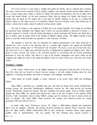 3 | P a g e
The Great Gatsby is a story about a wealthy man named Jay Gatsby, who is a dreamer and a romantic.
The story is told from the viewpoint of Nick, Gatsby's neighbor, who observes Gatsby and his endless efforts to
love a woman named Daisy. Daisy is married to another man named Tom Buchanan, who has an affair with a
woman had named Myrtle. As the story progresses, Daisy ends up running over Myrtle with Gatsby's car.
Gatsby takes the blame for the murder and is shot dead by Myrtle's husband. In the end, it is evident that
Gatsby's efforts to love Daisy proved to be harmful to himself. The end of Gatsby comes when Gatsby tries to
achieve a dream that in reality cannot be achieved and has already ended.
The end of dreams is also apparent in Nafisi's life in the Iranian Republic. Even though the revolution
has destroyed many individuals and stripped them of their own personal identity as discussed in Section 1, it
becomes apparent in Section 2 that the Iranian Revolution is slowly destroying itself because the ideals that it
tries to impose upon its people result in the clashing of different religious groups. The biggest example of such
unrest is seen when Nafisi describes her experiences at the University of Tehran.
Her attempts to teach her class are interrupted by religious demonstrations. Even when Nafisi tries to
introduce The Great Gatsby to her university class in a positive light, students who support the Revolution
oppose the book, claiming that it is "Westernized" and "decadent". The book is soon put on trial in the class,
and what used to be a simple class discussion becomes a battleground for political and religious views. After a
period of days, protests and revolts at the University become so out-of-hand that the Iranian government
threatened to close the school. This threat is a sign of the people's unhappiness and unrest, which are the
symptoms that signify the death of the Iranian Revolution's dream to create in their eyes, what they call a better
society.
Section3 – James:
In this section, Nafisi focuses on the difficult situations she encountered during the time of the Iran vs
Iraq War when she was forced to choose between wearing a veil and continue teaching under the strict
regulations, or keeping her identity and refuse to surrender to her changing surroundings.
Nafisi relates her real-life struggles to James' characters in his novels, Daisy Miller and Washington
Square.
Daisy Miller is portrayed as a rebellious lady who died from the Roman fever despite Winterbourne's
warning because she discovered Winterbourne's indifference towards her. Her death proved her devotion
towards Winterbourne despite his betrayal. This fact establishes her heroine quality. Some of Nafisi's students
thought that Daisy Miller was immoral and deserved her death in the end. Contrary to her students' beliefs
however, Nafisi concentrates more on Daisy Miller's courage and the devotion she had in order to retain her
sense of integrity. Like Daisy Miller, Nafisi possesses the courage and resistance towards her corrupt
government that she is forced to live in.
In James' other novel, Washington Square, Dr. Sloper, a villain without empathy and compassion,
fails to love his daughter, Catherine, and prevents her from marrying her beloved Morris Townsend. James
gives his villain perfect, brilliant characteristics while he gives his heroine, Catherine Sloper, many negative
qualities such as unattractiveness. The one positive trait that Catherine does possess however is
 