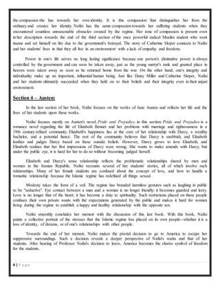 4 | P a g e
the compassion she has towards her own identity. It is this compassion that distinguishes her from the
ordinary and creates her identity. Nafisi has the same compassion towards her suffering students when they
encountered countless unreasonable obstacles created by the regime. Her tone of compassion is present even
in her description towards the end of the third section of the once powerful radical Muslim student who went
insane and set himself on fire due to the government's betrayal. The story of Catherine Sloper connects to Nafisi
and her students' lives in that they all live in an environment with a lack of empathy and freedom.
Power in one's life serves no long lasting significance because one person's diminutive power is always
controlled by the government and can soon be taken away, just as the young martyr's rank and granted place in
heaven were taken away as soon as he returned home from the war. On the other hand, one's integrity and
individuality make up an important, influential human being. Just like Daisy Miller and Catherine Sloper, Nafisi
and her students ultimately succeeded when they held on to their beliefs and their integrity even in their unjust
environment.
Section 4 – Austen:
In the last section of her book, Nafisi focuses on the works of Jane Austen and reflects her life and the
lives of her students upon these works.
Nafisi focuses mostly on Austen's novel, Pride and Prejudice, in this section. Pride and Prejudice is a
romance novel regarding the life of Elizabeth Bennet and her problems with marriage and righteousness in a
19th century refined community. Elizabeth's happiness lies at the core of her relationship with Darcy, a wealthy
bachelor, and a potential fiancé. The rest of the community believes that Darcy is snobbish, and Elizabeth
loathes and judges Darcy based on these outside beliefs. However, Darcy grows to love Elizabeth, and
Elizabeth realizes that her first impressions of Darcy were wrong. She wants to make amends with Darcy, but
under the public eye, it is hard for her to do so without becoming judged herself.
Elizabeth and Darcy's tense relationship reflects the problematic relationships shared by men and
women in the Iranian Republic. Nafisi recounts several of her students' stories, all of which involve such
relationships. Many of her female students are confused about the concept of love, and how to handle a
romantic relationship because the Islamic regime has redefined all things sexual.
Modesty takes the form of a veil. The regime has branded harmless gestures such as laughing in public
to be "seductive". Eye contact between a man and a woman is no longer friendly; it becomes guarded and leery.
Love is no longer that of the heart; it has become a duty to spirituality. Such restrictions placed on these people
confuses their own private wants with the expectations generated by the public and makes it hard for women
living during the regime to establish a happy and healthy relationship with the opposite sex.
Nafisi smoothly concludes her memoir with the discussion of this last book. With this book, Nafisi
paints a collective portrait of the stresses that the Islamic regime has placed on its own people--whether it is a
loss of identity, of dreams, or of one's relationships with other people.
Towards the end of her memoir, Nafisi makes the pivotal decision to go to America to escape her
suppressive surroundings. Such a decision reveals a deeper perspective of Nafisi's wants and that of her
students. After hearing of Professor Nafisi's decision to leave, America becomes the elusive symbol of freedom
for the students.
 