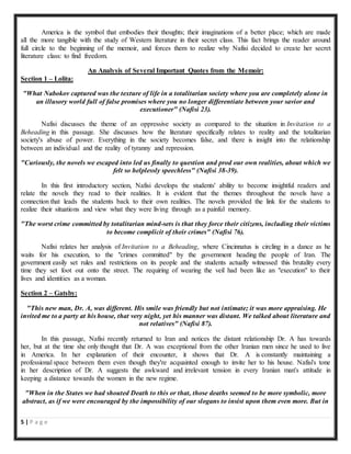 5 | P a g e
America is the symbol that embodies their thoughts; their imaginations of a better place; which are made
all the more tangible with the study of Western literature in their secret class. This fact brings the reader around
full circle to the beginning of the memoir, and forces them to realize why Nafisi decided to create her secret
literature class: to find freedom.
An Analysis of Several Important Quotes from the Memoir:
Section 1 – Lolita:
"What Nabokov captured was the texture of life in a totalitarian society where you are completely alone in
an illusory world full of false promises where you no longer differentiate between your savior and
executioner" (Nafisi 23).
Nafisi discusses the theme of an oppressive society as compared to the situation in Invitation to a
Beheading in this passage. She discusses how the literature specifically relates to reality and the totalitarian
society's abuse of power. Everything in the society becomes false, and there is insight into the relationship
between an individual and the reality of tyranny and repression.
"Curiously, the novels we escaped into led us finally to question and prod our own realities, about which we
felt so helplessly speechless" (Nafisi 38-39).
In this first introductory section, Nafisi develops the students' ability to become insightful readers and
relate the novels they read to their realities. It is evident that the themes throughout the novels have a
connection that leads the students back to their own realities. The novels provided the link for the students to
realize their situations and view what they were living through as a painful memory.
"The worst crime committed by totalitarian mind-sets is that they force their citizens, including their victims
to become complicit of their crimes" (Nafisi 76).
Nafisi relates her analysis of Invitation to a Beheading, where Cincinnatus is circling in a dance as he
waits for his execution, to the "crimes committed" by the government heading the people of Iran. The
government easily set rules and restrictions on its people and the students actually witnessed this brutality every
time they set foot out onto the street. The requiring of wearing the veil had been like an "execution" to their
lives and identities as a woman.
Section 2 – Gatsby:
"This new man, Dr. A, was different. His smile was friendly but not intimate; it was more appraising. He
invited me to a party at his house, that very night, yet his manner was distant. We talked about literature and
not relatives" (Nafisi 87).
In this passage, Nafisi recently returned to Iran and notices the distant relationship Dr. A has towards
her, but at the time she only thought that Dr. A was exceptional from the other Iranian men since he used to live
in America. In her explanation of their encounter, it shows that Dr. A is constantly maintaining a
professional space between them even though they're acquainted enough to invite her to his house. Nafisi's tone
in her description of Dr. A suggests the awkward and irrelevant tension in every Iranian man's attitude in
keeping a distance towards the women in the new regime.
"When in the States we had shouted Death to this or that, those deaths seemed to be more symbolic, more
abstract, as if we were encouraged by the impossibility of our slogans to insist upon them even more. But in
 