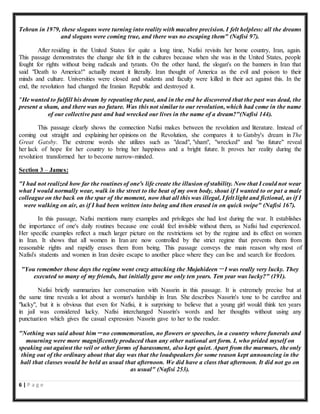 6 | P a g e
Tehran in 1979, these slogans were turning into reality with macabre precision. I felt helpless: all the dreams
and slogans were coming true, and there was no escaping them" (Nafisi 97).
After residing in the United States for quite a long time, Nafisi revisits her home country, Iran, again.
This passage demonstrates the change she felt in the cultures because when she was in the United States, people
fought for rights without being radicals and tyrants. On the other hand, the slogan's on the banners in Iran that
said "Death to America!" actually meant it literally. Iran thought of America as the evil and poison to their
minds and culture. Universities were closed and students and faculty were killed in their act against this. In the
end, the revolution had changed the Iranian Republic and destroyed it.
"He wanted to fulfill his dream by repeating the past, and in the end he discovered that the past was dead, the
present a sham, and there was no future. Was this not similar to our revolution, which had come in the name
of our collective past and had wrecked our lives in the name of a dream?"(Nafisi 144).
This passage clearly shows the connection Nafisi makes between the revolution and literature. Instead of
coming out straight and explaining her opinions on the Revolution, she compares it to Gatsby's dream in The
Great Gatsby. The extreme words she utilizes such as "dead", "sham", "wrecked" and "no future" reveal
her lack of hope for her country to bring her happiness and a bright future. It proves her reality during the
revolution transformed her to become narrow-minded.
Section 3 – James:
"I had not realized how far the routines of one's life create the illusion of stability. Now that I could not wear
what I would normally wear, walk in the street to the beat of my own body, shout if I wanted to or pat a male
colleague on the back on the spur of the moment, now that all this was illegal, I felt light and fictional, as if I
were walking on air, as if I had been written into being and then erased in on quick swipe" (Nafisi 167).
In this passage, Nafisi mentions many examples and privileges she had lost during the war. It establishes
the importance of one's daily routines because one could feel invisible without them, as Nafisi had experienced.
Her specific examples reflect a much larger picture on the restrictions set by the regime and its effect on women
in Iran. It shows that all women in Iran are now controlled by the strict regime that prevents them from
reasonable rights and rapidly erases them from being. This passage conveys the main reason why most of
Nafisi's students and women in Iran desire escape to another place where they can live and search for freedom.
"You remember those days the regime went crazy attacking the Mujahideen－I was really very lucky. They
executed so many of my friends, but initially gave me only ten years. Ten year was lucky?" (191).
Nafisi briefly summarizes her conversation with Nassrin in this passage. It is extremely precise but at
the same time reveals a lot about a woman's hardship in Iran. She describes Nassrin's tone to be carefree and
"lucky", but it is obvious that even for Nafisi, it is surprising to believe that a young girl would think ten years
in jail was considered lucky. Nafisi interchanged Nassrin's words and her thoughts without using any
punctuation which gives the casual expression Nassrin gave to her to the reader.
"Nothing was said about him－no commemoration, no flowers or speeches, in a country where funerals and
mourning were more magnificently produced than any other national art form. I, who prided myself on
speaking out against the veil or other forms of harassment, also kept quiet. Apart from the murmurs, the only
thing out of the ordinary about that day was that the loudspeakers for some reason kept announcing in the
hall that classes would be held as usual that afternoon. We did have a class that afternoon. It did not go on
as usual" (Nafisi 253).
 