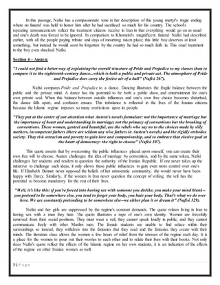 7 | P a g e
In this passage, Nafisi has a compassionate tone in her description of this young martyr's tragic ending
where no funeral was held to honor him after he had sacrificed so much for his country. The school's
repeating announcements reflect the treatment citizens receive in Iran in that everything would go on as usual
and one's death was forced to be ignored. In comparison to Khomeini's magnificent funeral Nafisi had described
earlier, with all the people paying tribute and days of mourning taken place; this little boy deserves at least
something, but instead he would soon be forgotten by the country he had so much faith in. This cruel treatment
to the boy even shocked Nafisi.
Section 4 – Austen:
"I could not find a better way of explaining the overall structure of Pride and Prejudice to my classes than to
compare it to the eighteenth-century dance...which is both a public and private act. The atmosphere of Pride
and Prejudice does carry the festive air of a ball" (Nafisi 267).
Nafisi compares Pride and Prejudice to a dance. Dancing illustrates the fragile balance between the
public and the private mind. A dance has the potential to be both a public show, and entertainment for one's
own private soul. When this balance between outside influences and one's own free choice becomes disturbed,
the dance falls apart, and confusion ensues. This imbalance is reflected in the lives of the Iranian citizens
because the Islamic regime imposes so many restrictions upon its people.
"They put at the center of our attention what Austen's novels formulate: not the importance of marriage but
the importance of heart and understanding in marriage; not the primacy of conventions but the breaking of
conventions. These women, genteel and beautiful, are the rebels who say no to the choices made by silly
mothers, incompetent fathers (there are seldom any wise fathers in Austen's novels) and the rigidly orthodox
society. They risk ostracism and poverty to gain love and companionship, and to embrace that elusive goal at
the heart of democracy: the right to choose" (Nafisi 307).
This quote asserts that by overcoming the public influences placed upon oneself, one can create their
own free will to choose. Austen challenges the idea of marriage by convention, and by the same token, Nafisi
challenges her students and readers to question the authority of the Iranian Republic. If one never takes up the
initiative to challenge such ideas, it only allows these public influences to gain even more control over one's
life. If Elizabeth Bennet never opposed the beliefs of her aristocratic community, she would never have been
happy with Darcy. Similarly, if the women in Iran never question the concept of veiling, the veil has the
potential to become mandatory for the rest of their lives.
"Well, it's like this: if you're forced into having sex with someone you dislike, you make your mind blank--
you pretend to be somewhere else, you tend to forget your body, you hate your body. That's what we do over
here. We are constantly pretending to be somewhere else--we either plan it or dream it" (Nafisi 329).
Nafisi and her girls are suppressed by the regime's constant demands. The quote relates living in Iran to
having sex with a man they hate. The quote illustrates a rape of one's own identity. Women are forcefully
removed from their social positions. They must wear a veil, they cannot speak loudly in public, and they cannot
communicate freely with other Muslim men. The female students are unable to find solace within their
surroundings so instead, they withdraw into the fantasies that they read and the fantasies they create with their
minds. The literature class allows the women a few hours of relief from the stresses of the regime each day. It is
a place for the women to pour out their worries to each other and to relate their lives with their books. Not only
does Nafisi's quote reflect the effects of the Islamic regime on her own students, it is an indication of the effects
of the regime on other Iranian women as well.
 