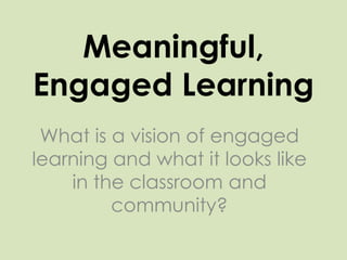 Meaningful, Engaged Learning What is a vision of engaged learning and what it looks like in the classroom and community? 