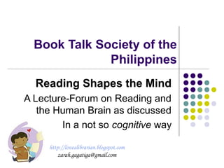 Book Talk Society of the
Philippines
Reading Shapes the Mind
A Lecture-Forum on Reading and
the Human Brain as discussed
In a not so cognitive way
http://lovealibrarian.blogspot.com
zarah.gagatiga@gmail.com
 