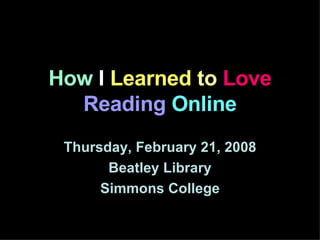 How  I  Learned  to   Love  Reading   Online Thursday, February 21, 2008 Beatley Library Simmons College 