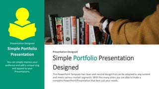 Simple Portfolio Presentation
Designed
This PowerPoint Template has clean and neutral design that can be adapted to any content
and meets various market segments. With this many slides you are able to make a
complete PowerPoint Presentation that best suit your needs.
Presentation Designed
Presentation Designed
Simple Portfolio
Presentation
You can simply impress your
audience and add a unique zing
and appeal to your
Presentations.
 