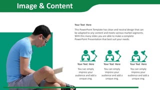 This PowerPoint Template has clean and neutral design that can
be adapted to any content and meets various market segments.
With this many slides you are able to make a complete
PowerPoint Presentation that best suit your needs.
Your Text Here
You can simply
impress your
audience and add a
unique zing.
Your Text Here
You can simply
impress your
audience and add a
unique zing.
Your Text Here
You can simply
impress your
audience and add a
unique zing.
Your Text Here
Image & Content
 