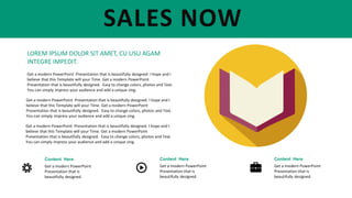 Content Here
Get a modern PowerPoint
Presentation that is
beautifully designed.
Content Here
Get a modern PowerPoint
Presentation that is
beautifully designed.
Content Here
Get a modern PowerPoint
Presentation that is
beautifully designed.
SALES NOW
LOREM IPSUM DOLOR SIT AMET, CU USU AGAM
INTEGRE IMPEDIT.
Get a modern PowerPoint Presentation that is beautifully designed. I hope and I
believe that this Template will your Time. Get a modern PowerPoint
Presentation that is beautifully designed. Easy to change colors, photos and Text.
You can simply impress your audience and add a unique zing.
Get a modern PowerPoint Presentation that is beautifully designed. I hope and I
believe that this Template will your Time. Get a modern PowerPoint
Presentation that is beautifully designed. Easy to change colors, photos and Text.
You can simply impress your audience and add a unique zing.
Get a modern PowerPoint Presentation that is beautifully designed. I hope and I
believe that this Template will your Time. Get a modern PowerPoint
Presentation that is beautifully designed. Easy to change colors, photos and Text.
You can simply impress your audience and add a unique zing.
 