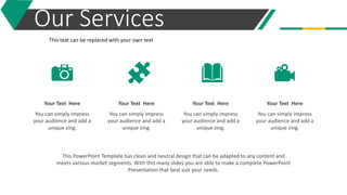 Our Services
You can simply impress
your audience and add a
unique zing.
Your Text Here
You can simply impress
your audience and add a
unique zing.
Your Text Here
You can simply impress
your audience and add a
unique zing.
Your Text Here
You can simply impress
your audience and add a
unique zing.
Your Text Here
This text can be replaced with your own text
This PowerPoint Template has clean and neutral design that can be adapted to any content and
meets various market segments. With this many slides you are able to make a complete PowerPoint
Presentation that best suit your needs.
 