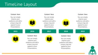 TimeLine Layout
2015 2016 2017 2018 2019
You can simply
impress your
audience and add a
unique zing and
appeal to your
Presentations.
Content Here
You can simply
impress your
audience and add a
unique zing and
appeal to your
Presentations.
Content Here
You can simply
impress your
audience and add a
unique zing and
appeal to your
Presentations.
Content Here
You can simply
impress your
audience and add a
unique zing and
appeal to your
Presentations.
Content Here
You can simply
impress your
audience and add a
unique zing and
appeal to your
Presentations.
Content Here
 
