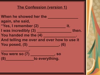 When he showed her the ______________
again, she said,
“Yes, I remember (2) ____________ it.
I was incredibly (3) ________________ then.
You handed me the (4) _______________.
And telling me over and over how to use it
You posed, (5) ______________, (6)
_____________.
You were so (7) ___________, so
(8)_____________to everything.
The Confession (version 1)