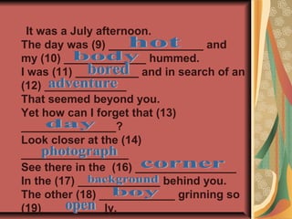It was a July afternoon.
The day was (9) _______________ and
my (10) _____________ hummed.
I was (11) __________ and in search of an
(12) _____________
That seemed beyond you.
Yet how can I forget that (13)
_______________?
Look closer at the (14)
_________________
See there in the (16) ________________
In the (17) _____________ behind you.
The other (18) ____________ grinning so
(19) _________ly.