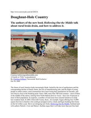 http://www.newsweek.com/id/220216
Doughnut-Hole Country
The authors of the new book Hollowing Out the Middle talk
about rural brain drain, and how to address it.
Courtesy hollowingoutthemiddle.com
A Family in "Ellis" (a pseudonym).
By Christina Gillham | Newsweek Web Exclusive
Oct 30, 2009
The future of rural America looks increasingly bleak: fueled by the rise of agribusiness and the
corresponding decline of family farms, the loss of manufacturing jobs, and the flight of young
people to urban centers, rural communities have been losing their populations for decades, and
now they're close to the breaking point. Since 1980, more than 700 rural counties—most of them
in the middle of the nation, running from North Dakota down to Texas—have lost 10 percent or
more of their population. In response, a number of rural areas have enacted initiatives to help
lure residents back. In 2003, Ellsworth County, Kans., for example, began offering free 15,000-
square-foot lots to families who could get preapproved by a bank and begin building their home
on the lot within a year. But in an intriguing new book, Hollowing Out the Middle, husband-and-
wife authors Patrick J. Carr and Maria J. Kefalas argue that it will take more than just free land
 