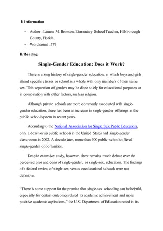 I/ Information
- Author : Lauren M. Bronson, Elementary SchoolTeacher, Hillsborough
County, Florida.
- Word count : 573
II/Reading
Single-Gender Education: Does it Work?
There is a long history of single-gender education, in which boys and girls
attend specific classes or schoolas a whole with only members of their same
sex. This separation of genders may be done solely for educational purposes or
in combination with other factors, such as religion.
Although private schools are more commonly associated with single-
gender education, there has been an increase in single-gender offerings in the
public schoolsystem in recent years.
According to the National Association for Single Sex Public Education,
only a dozen or so public schools in the United States had single-gender
classrooms in 2002. A decadelater, more than 500 public schools offered
single-gender opportunities.
Despite extensive study, however, there remains much debate over the
perceived pros and cons of single-gender, or single-sex, education. The findings
of a federal review of single-sex versus coeducational schools were not
definitive.
“There is some supportfor the premise that single-sex schooling can be helpful,
especially for certain outcomes related to academic achievement and more
positive academic aspirations,” the U.S. Department of Education noted in its
 