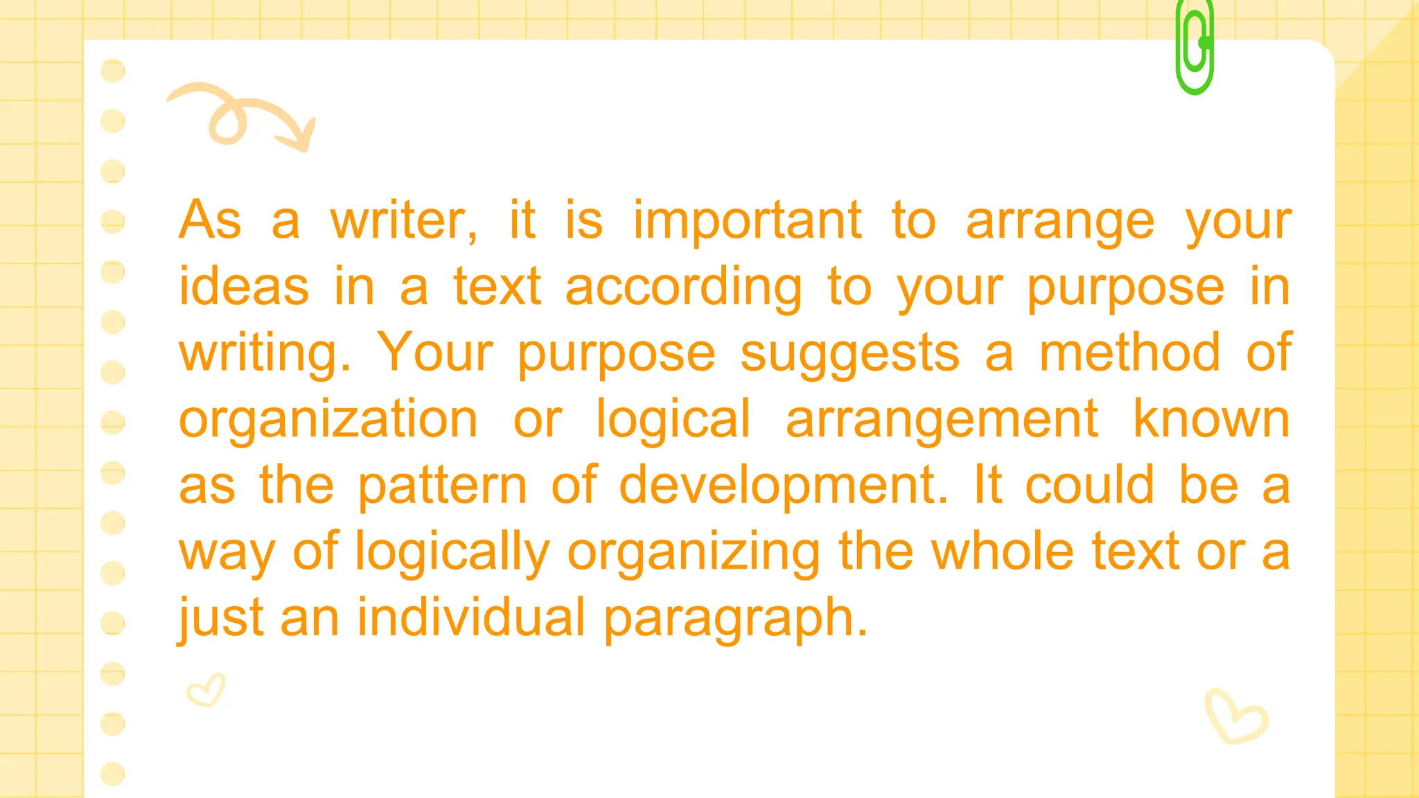As a writer, it is important to arrange your
ideas in a text according to your purpose in
writing. Your purpose suggests a method of
organization or logical arrangement known
as the pattern of development. It could be a
way of logically organizing the whole text or a
just an individual paragraph.
 