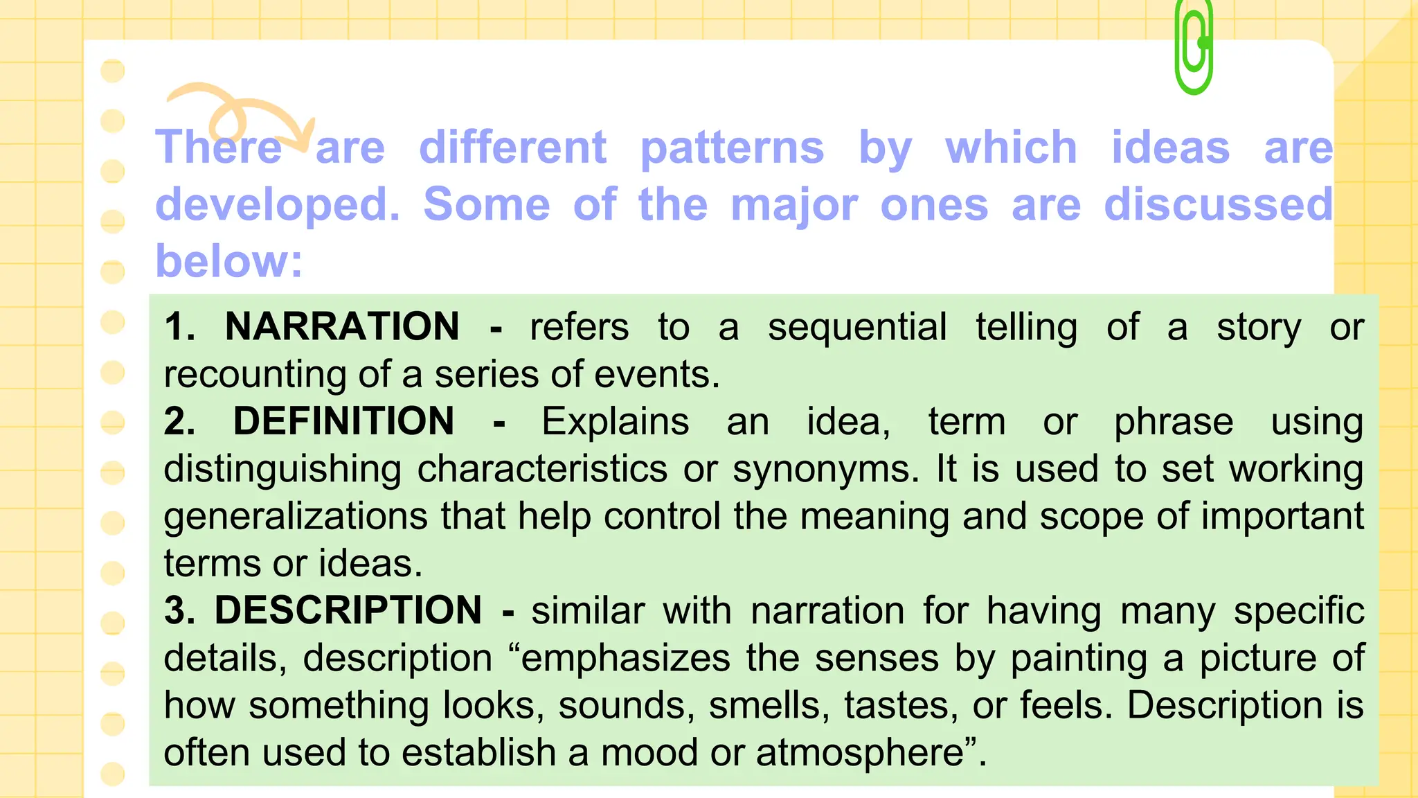 There are different patterns by which ideas are
developed. Some of the major ones are discussed
below:
1. NARRATION - refers to a sequential telling of a story or
recounting of a series of events.
2. DEFINITION - Explains an idea, term or phrase using
distinguishing characteristics or synonyms. It is used to set working
generalizations that help control the meaning and scope of important
terms or ideas.
3. DESCRIPTION - similar with narration for having many specific
details, description “emphasizes the senses by painting a picture of
how something looks, sounds, smells, tastes, or feels. Description is
often used to establish a mood or atmosphere”.
 
