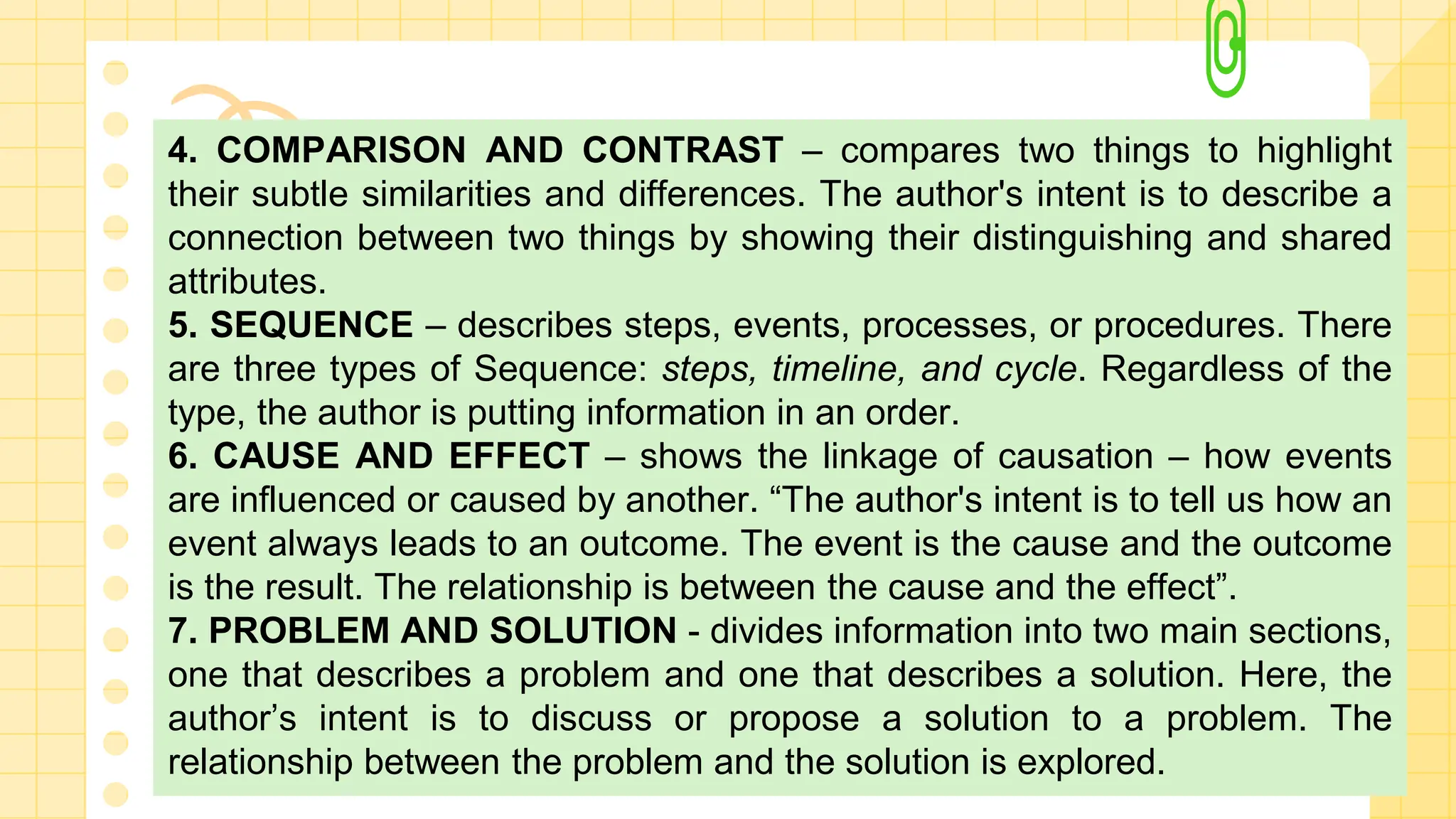 4. COMPARISON AND CONTRAST – compares two things to highlight
their subtle similarities and differences. The author's intent is to describe a
connection between two things by showing their distinguishing and shared
attributes.
5. SEQUENCE – describes steps, events, processes, or procedures. There
are three types of Sequence: steps, timeline, and cycle. Regardless of the
type, the author is putting information in an order.
6. CAUSE AND EFFECT – shows the linkage of causation – how events
are influenced or caused by another. “The author's intent is to tell us how an
event always leads to an outcome. The event is the cause and the outcome
is the result. The relationship is between the cause and the effect”.
7. PROBLEM AND SOLUTION - divides information into two main sections,
one that describes a problem and one that describes a solution. Here, the
author’s intent is to discuss or propose a solution to a problem. The
relationship between the problem and the solution is explored.
 