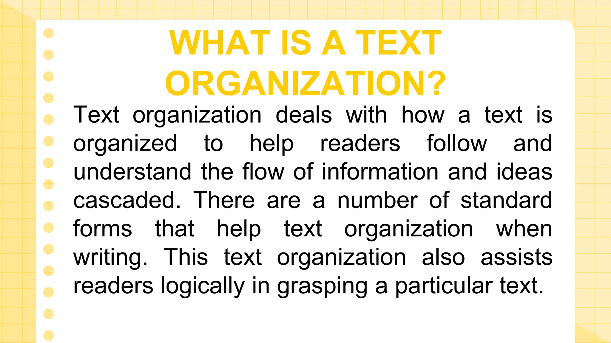 Text organization deals with how a text is
organized to help readers follow and
understand the flow of information and ideas
cascaded. There are a number of standard
forms that help text organization when
writing. This text organization also assists
readers logically in grasping a particular text.
WHAT IS A TEXT
ORGANIZATION?
 