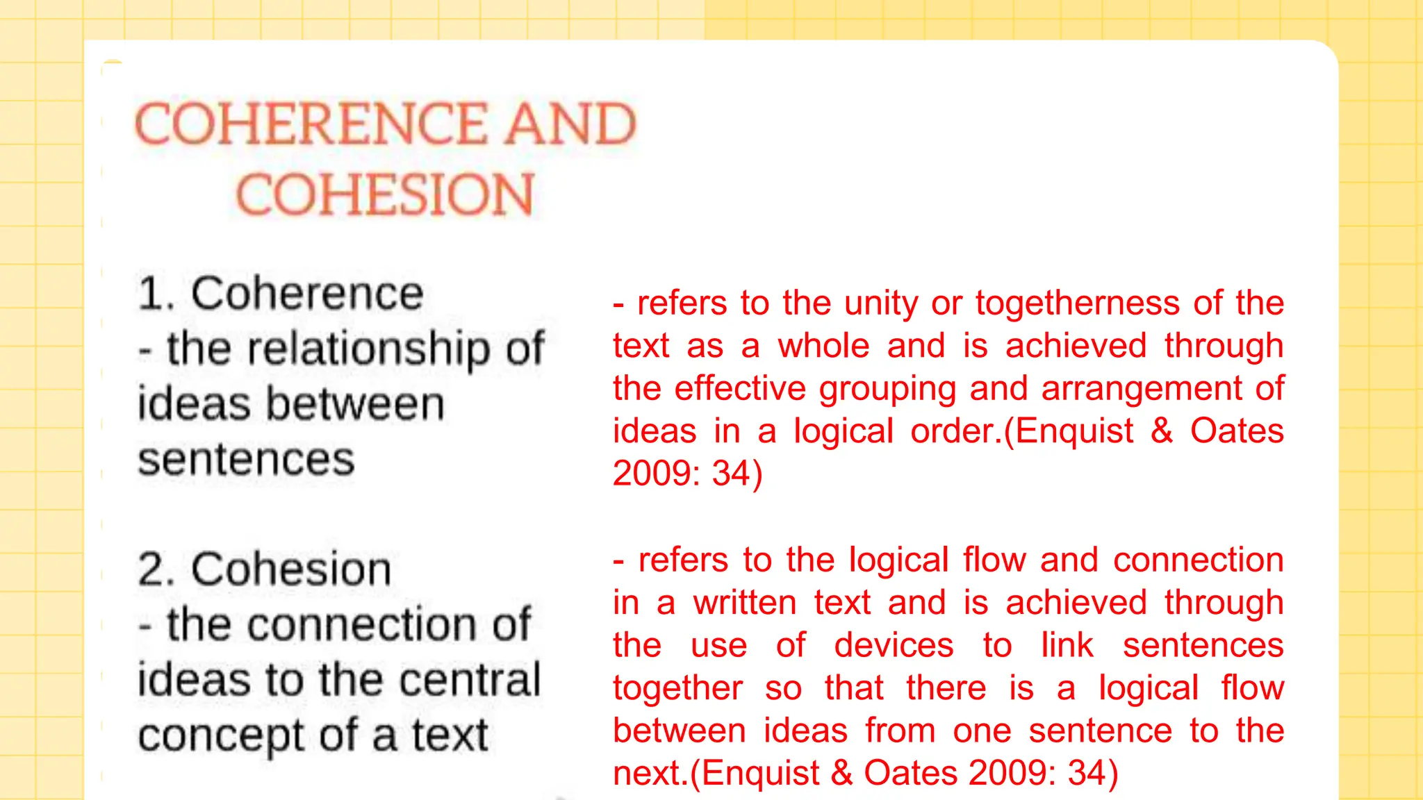 - refers to the unity or togetherness of the
text as a whole and is achieved through
the effective grouping and arrangement of
ideas in a logical order.(Enquist & Oates
2009: 34)
- refers to the logical flow and connection
in a written text and is achieved through
the use of devices to link sentences
together so that there is a logical flow
between ideas from one sentence to the
next.(Enquist & Oates 2009: 34)
 