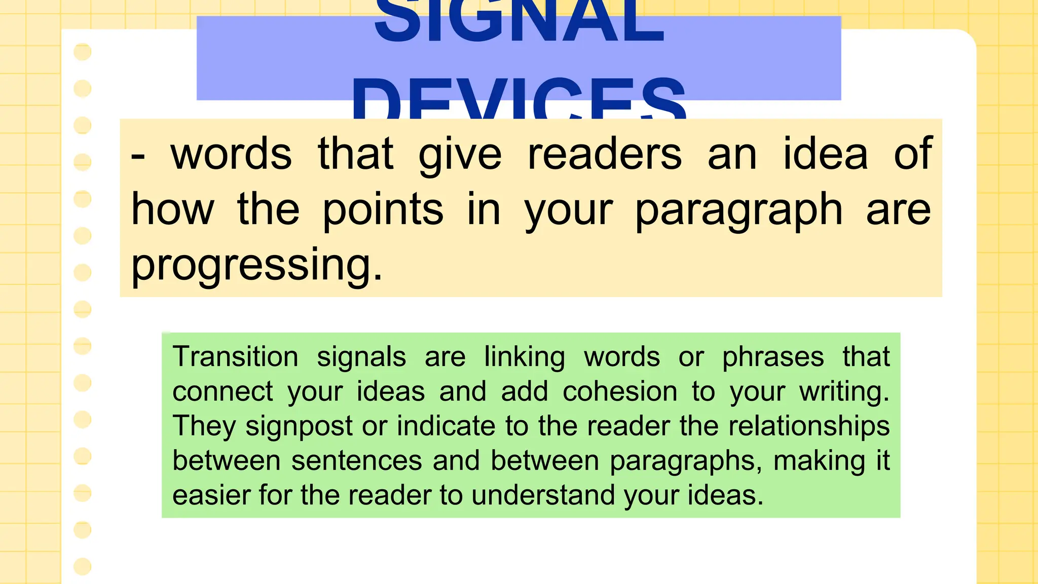 SIGNAL
DEVICES
- words that give readers an idea of
how the points in your paragraph are
progressing.
Transition signals are linking words or phrases that
connect your ideas and add cohesion to your writing.
They signpost or indicate to the reader the relationships
between sentences and between paragraphs, making it
easier for the reader to understand your ideas.
 