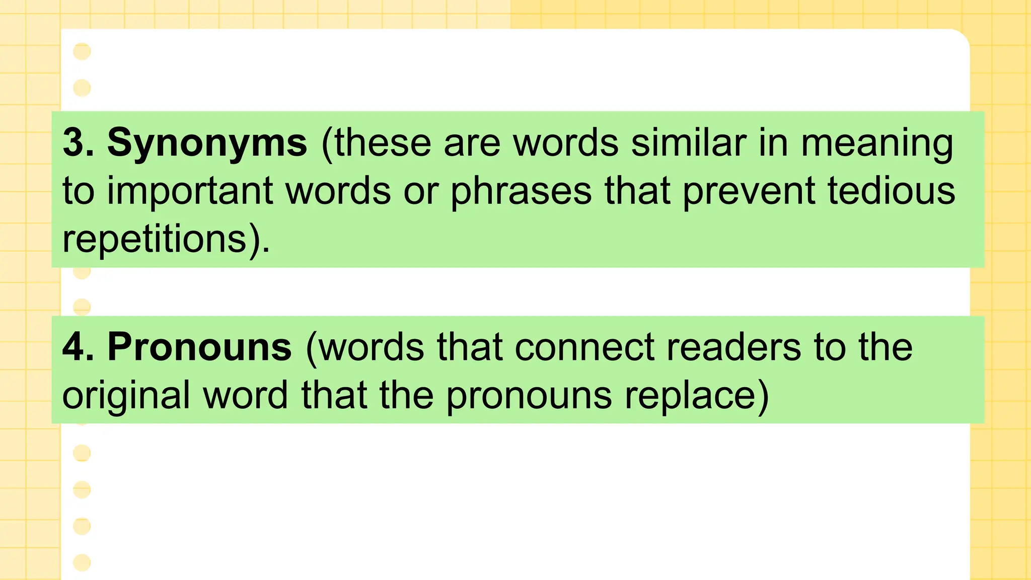 3. Synonyms (these are words similar in meaning
to important words or phrases that prevent tedious
repetitions).
4. Pronouns (words that connect readers to the
original word that the pronouns replace)
 