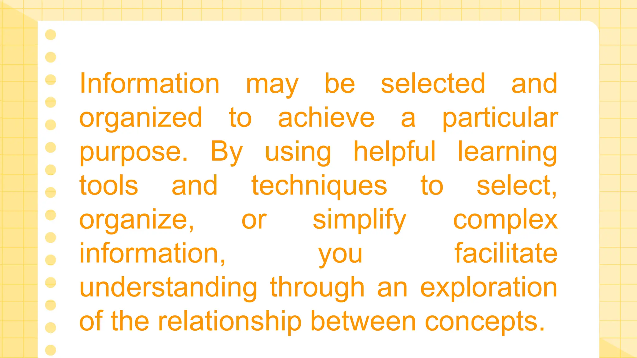 Information may be selected and
organized to achieve a particular
purpose. By using helpful learning
tools and techniques to select,
organize, or simplify complex
information, you facilitate
understanding through an exploration
of the relationship between concepts.
 