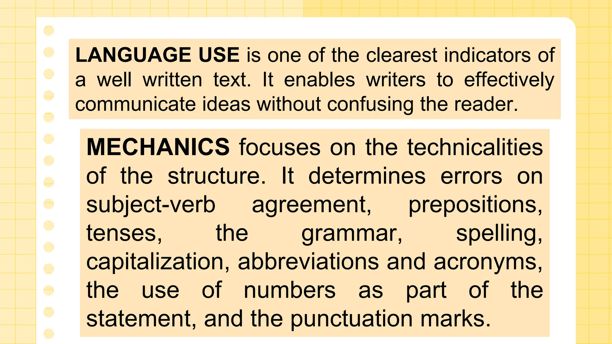 LANGUAGE USE is one of the clearest indicators of
a well written text. It enables writers to effectively
communicate ideas without confusing the reader.
MECHANICS focuses on the technicalities
of the structure. It determines errors on
subject-verb agreement, prepositions,
tenses, the grammar, spelling,
capitalization, abbreviations and acronyms,
the use of numbers as part of the
statement, and the punctuation marks.
 
