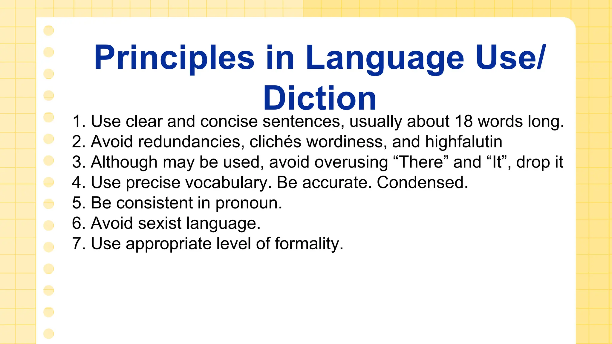 Principles in Language Use/
Diction
1. Use clear and concise sentences, usually about 18 words long.
2. Avoid redundancies, clichés wordiness, and highfalutin
3. Although may be used, avoid overusing “There” and “It”, drop it
4. Use precise vocabulary. Be accurate. Condensed.
5. Be consistent in pronoun.
6. Avoid sexist language.
7. Use appropriate level of formality.
 