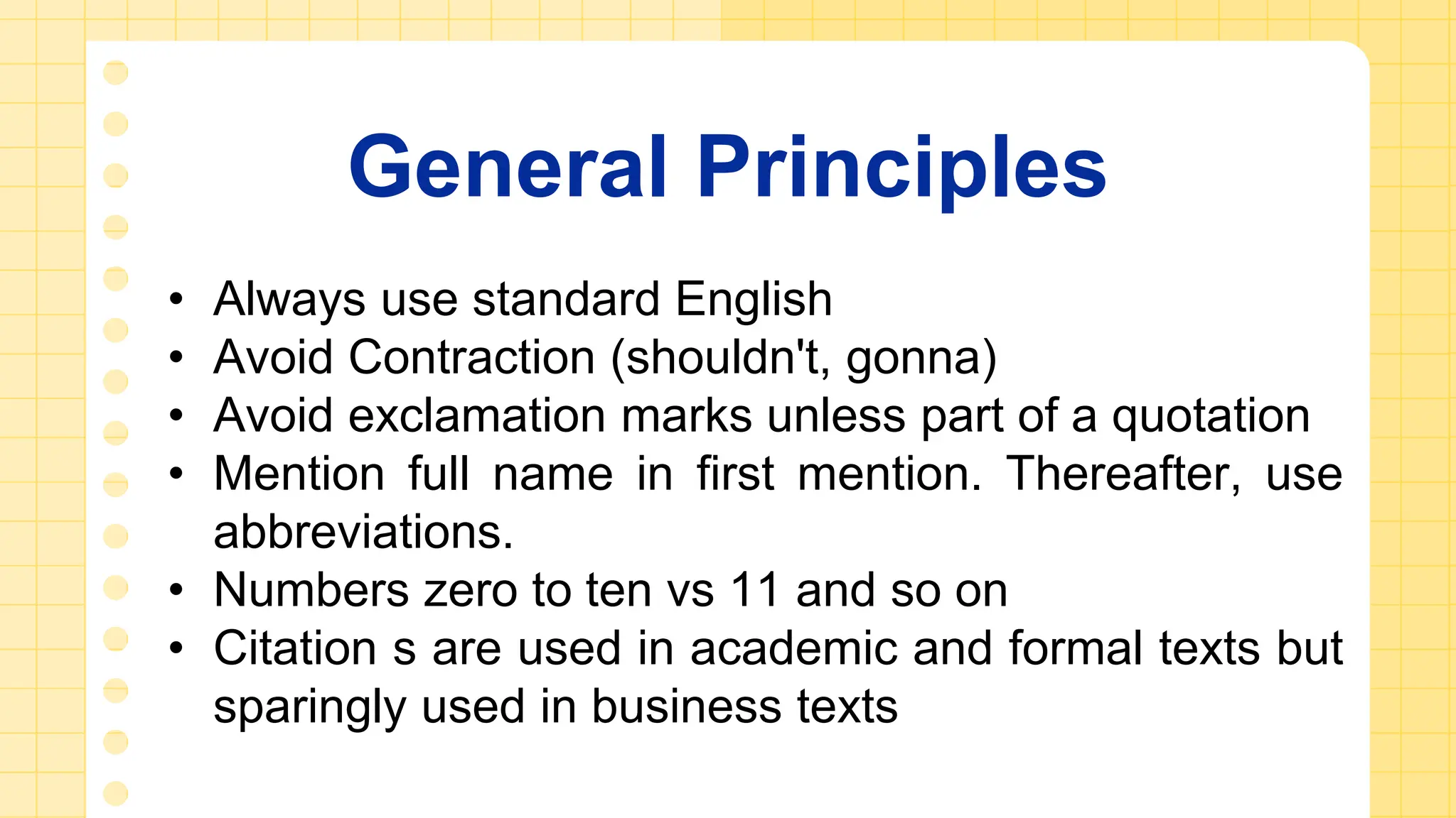 General Principles
• Always use standard English
• Avoid Contraction (shouldn't, gonna)
• Avoid exclamation marks unless part of a quotation
• Mention full name in first mention. Thereafter, use
abbreviations.
• Numbers zero to ten vs 11 and so on
• Citation s are used in academic and formal texts but
sparingly used in business texts
 