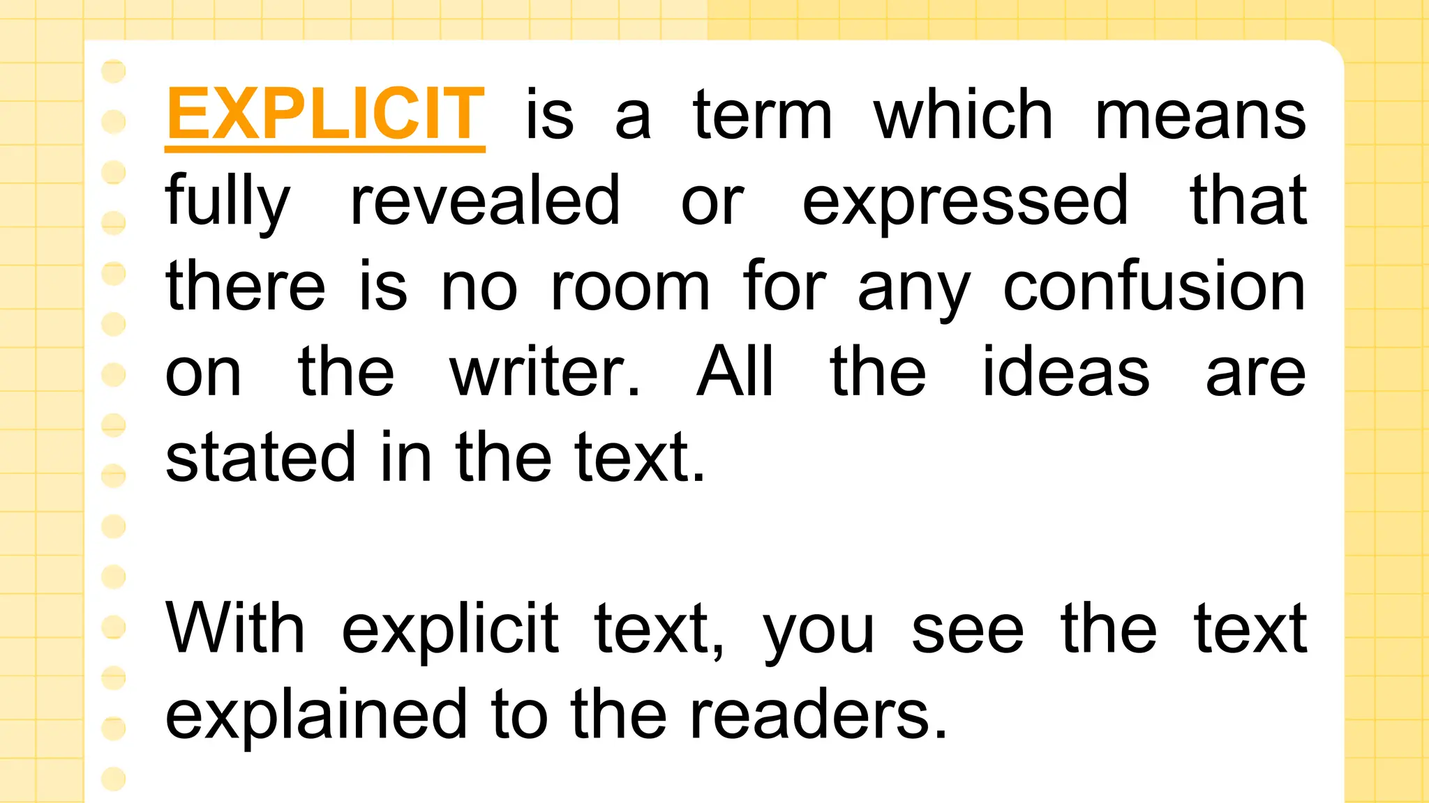 EXPLICIT is a term which means
fully revealed or expressed that
there is no room for any confusion
on the writer. All the ideas are
stated in the text.
With explicit text, you see the text
explained to the readers.
 