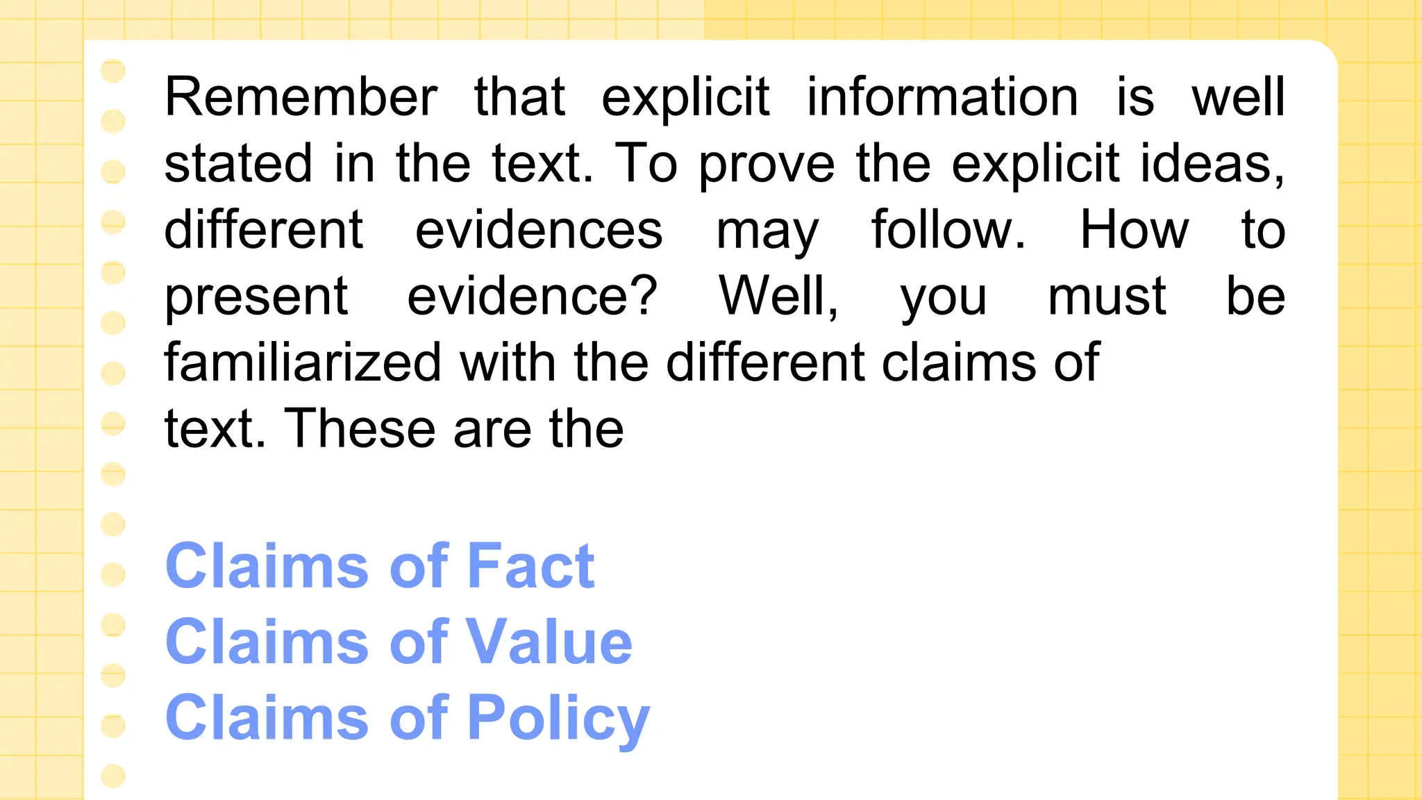 Remember that explicit information is well
stated in the text. To prove the explicit ideas,
different evidences may follow. How to
present evidence? Well, you must be
familiarized with the different claims of
text. These are the
Claims of Fact
Claims of Value
Claims of Policy
 