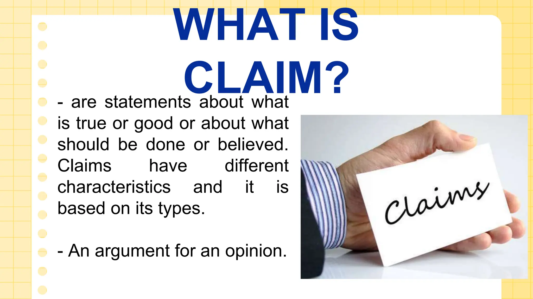 WHAT IS
CLAIM?
- are statements about what
is true or good or about what
should be done or believed.
Claims have different
characteristics and it is
based on its types.
- An argument for an opinion.
 