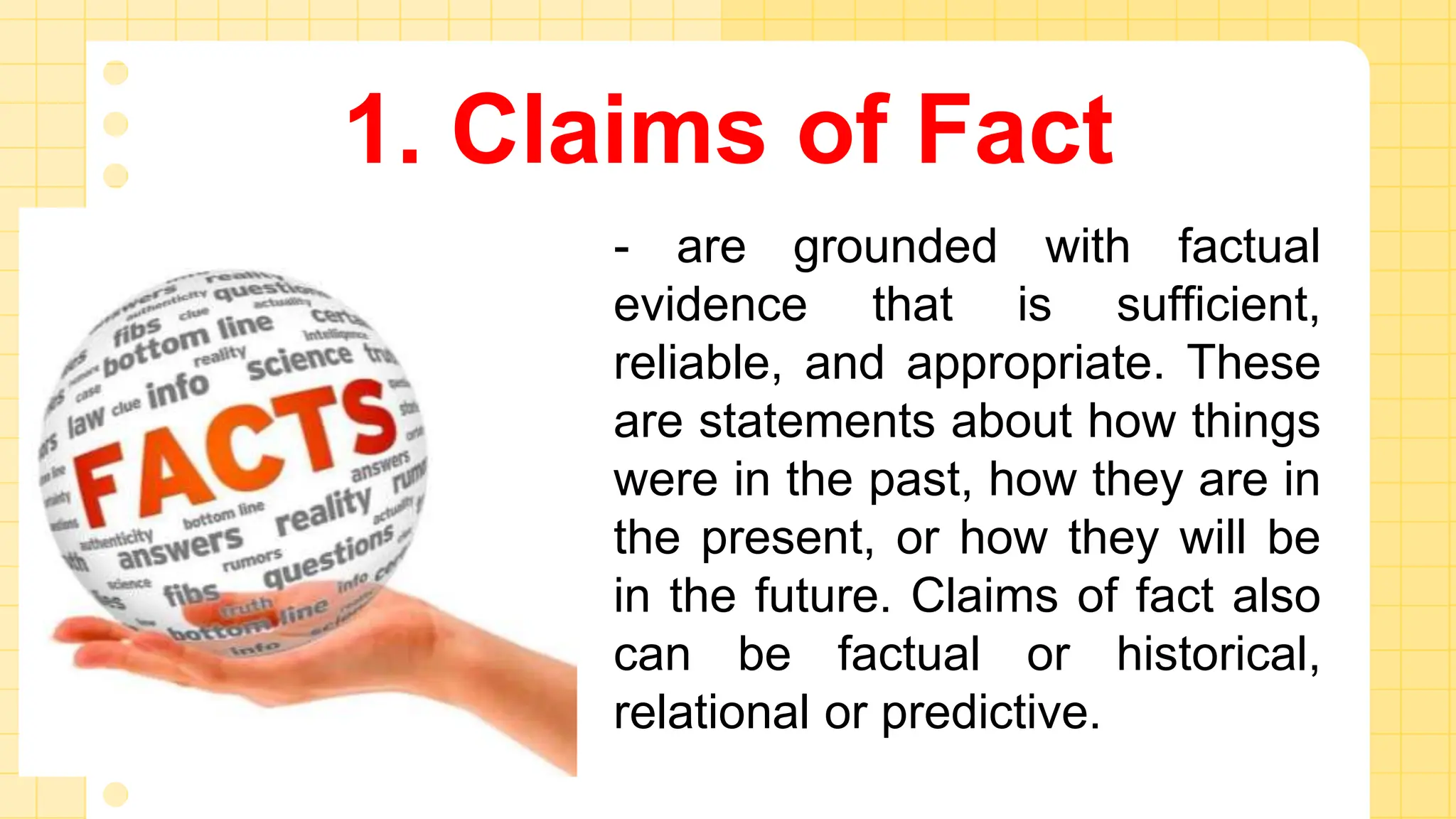 1. Claims of Fact
- are grounded with factual
evidence that is sufficient,
reliable, and appropriate. These
are statements about how things
were in the past, how they are in
the present, or how they will be
in the future. Claims of fact also
can be factual or historical,
relational or predictive.
 