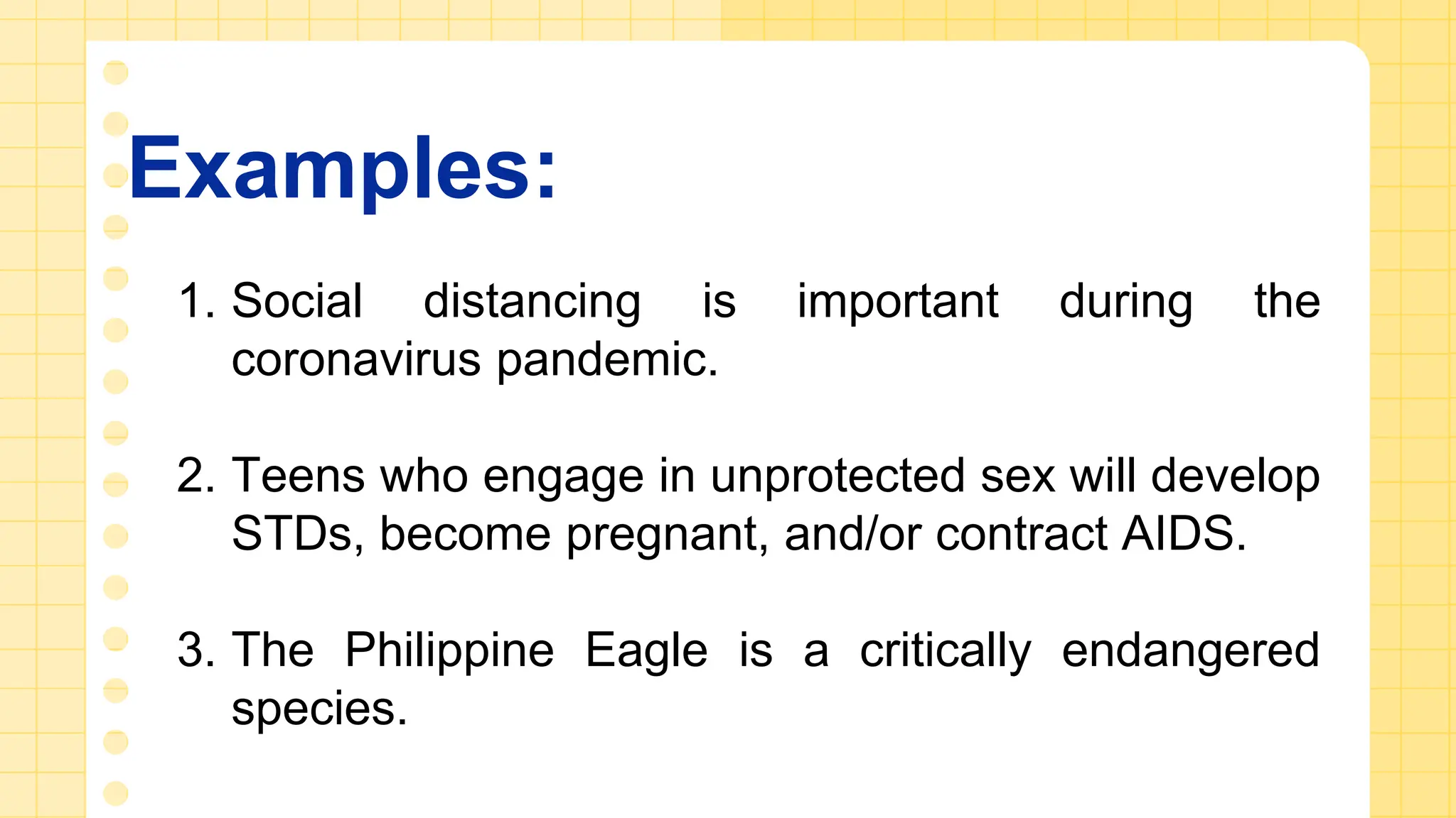 Examples:
1. Social distancing is important during the
coronavirus pandemic.
2. Teens who engage in unprotected sex will develop
STDs, become pregnant, and/or contract AIDS.
3. The Philippine Eagle is a critically endangered
species.
 