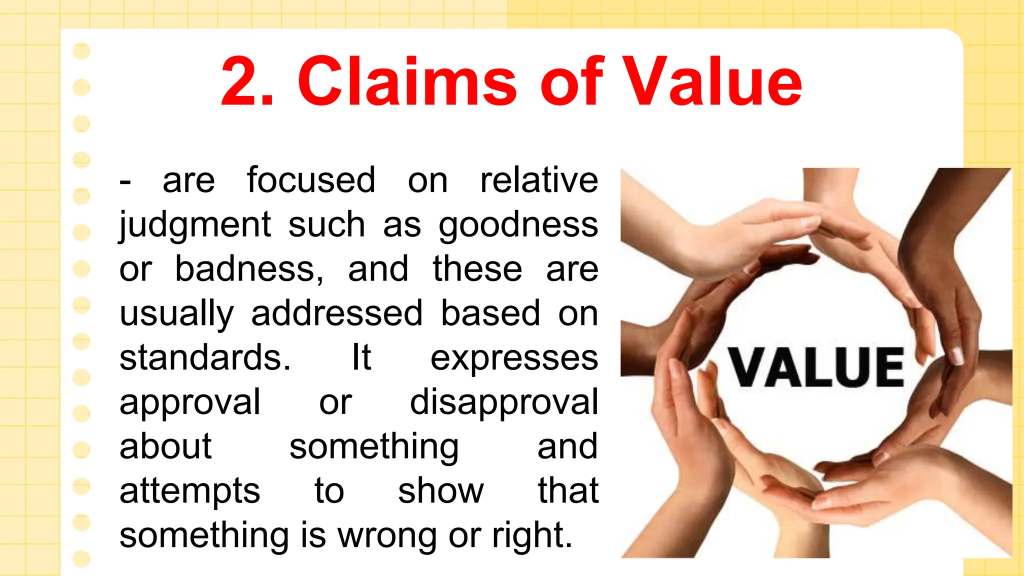 2. Claims of Value
- are focused on relative
judgment such as goodness
or badness, and these are
usually addressed based on
standards. It expresses
approval or disapproval
about something and
attempts to show that
something is wrong or right.
 