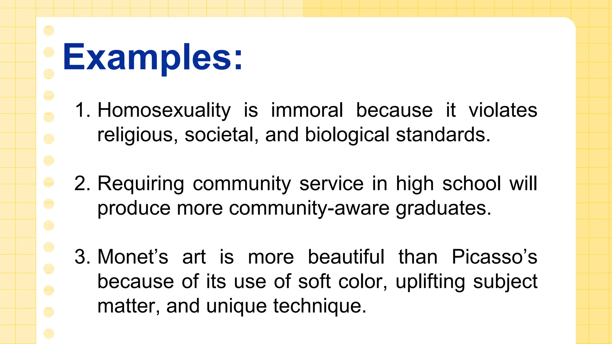 Examples:
1. Homosexuality is immoral because it violates
religious, societal, and biological standards.
2. Requiring community service in high school will
produce more community-aware graduates.
3. Monet’s art is more beautiful than Picasso’s
because of its use of soft color, uplifting subject
matter, and unique technique.
 